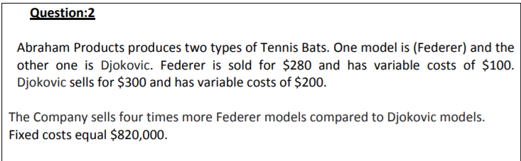 Question:2
Abraham Products produces two types of Tennis Bats. One model is (Federer) and the
other one is Djokovic. Federer is sold for $280 and has variable costs of $100.
Djokovic sells for $300 and has variable costs of $200.
The Company sells four times more Federer models compared to Djokovic models.
Fixed costs equal $820,000.
