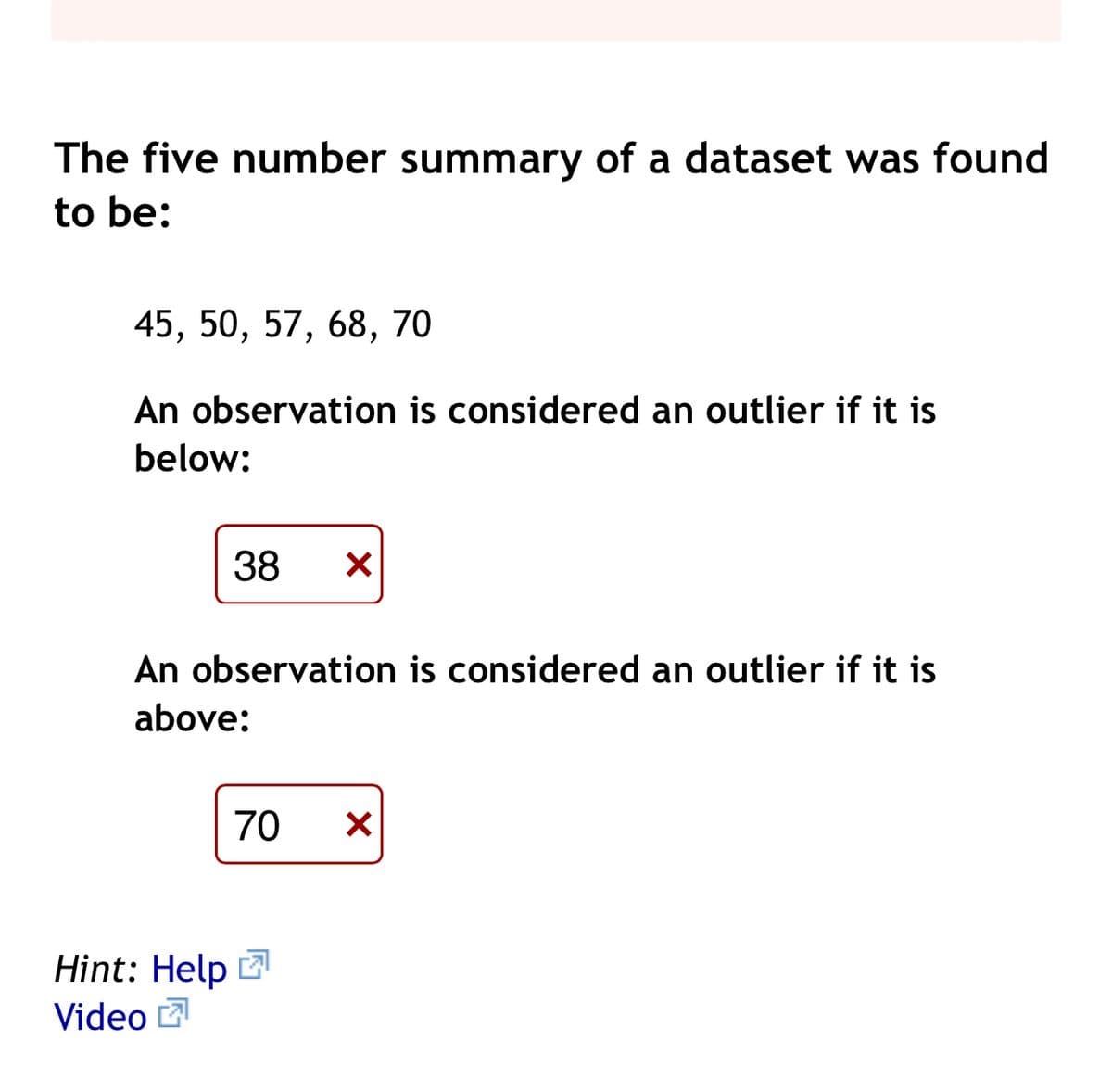 The five number summary of a dataset was found
to be:
45, 50, 57, 68, 70
An observation is considered an outlier if it is
below:
38
An observation is considered an outlier if it is
above:
70
Hint: Help
Video 2
