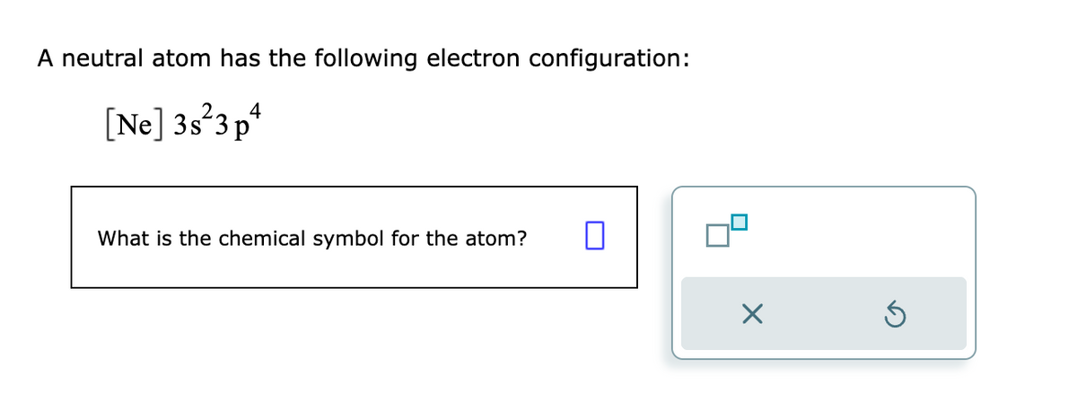 A neutral atom has the following electron configuration:
[Ne] 3s 3p4
What is the chemical symbol for the atom?
0
09
X
Ś