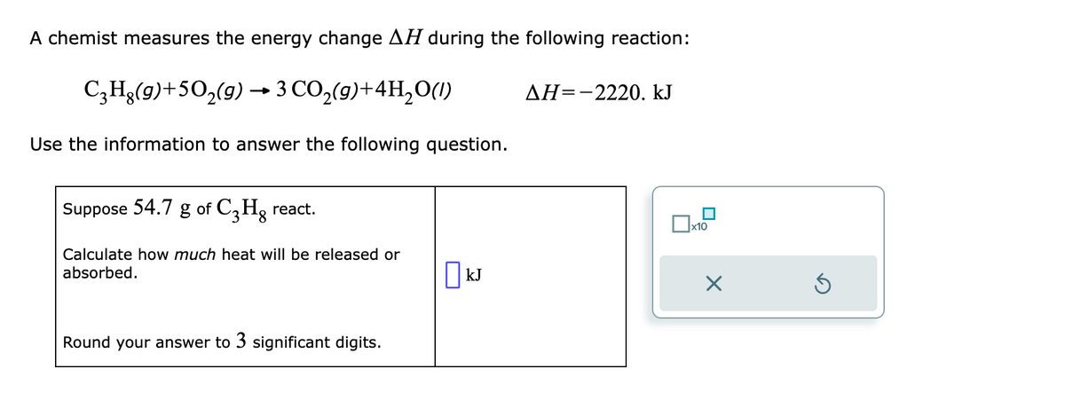 A chemist measures the energy change AH during the following reaction:
C3H8(g)+50₂(g) → 3 CO₂(g)+4H₂O(1)
Use the information to answer the following question.
Suppose 54.7 g of C3 Hg react.
Calculate how much heat will be released or
absorbed.
Round your answer to 3 significant digits.
☐ kJ
ΔΗ= -2220. kJ
x10
Ś