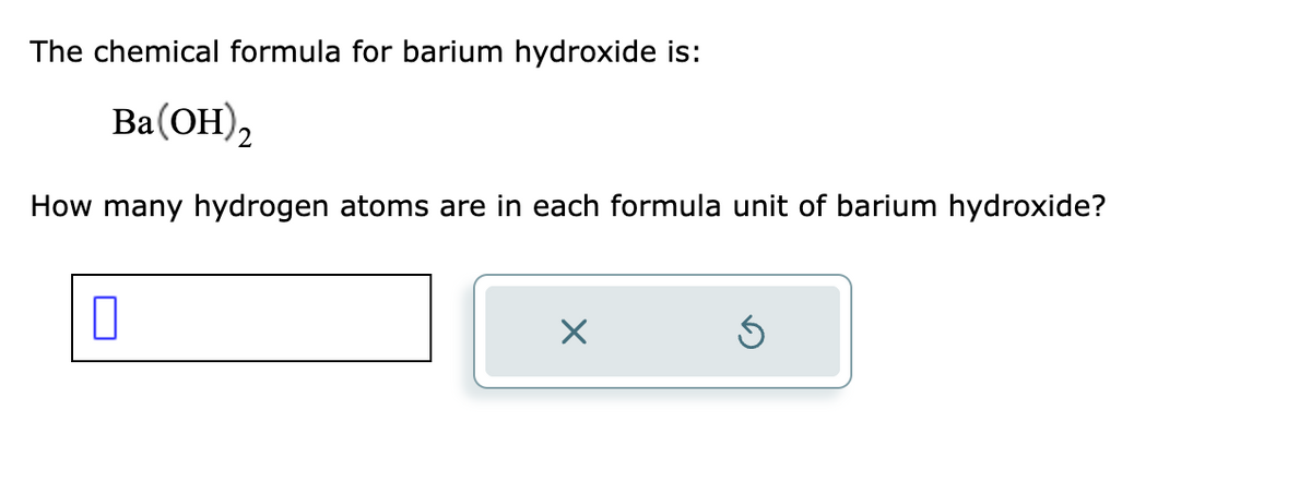 The chemical formula for barium hydroxide is:
Ba(OH)2
How many hydrogen atoms are in each formula unit of barium hydroxide?
П
×
Ś