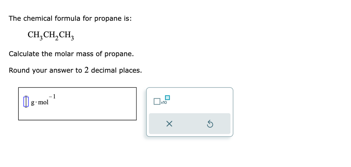 The chemical formula for propane is:
CH₂CH₂CH₂
Calculate the molar mass of propane.
Round your answer to 2 decimal places.
g.mol
1
x10
Ś