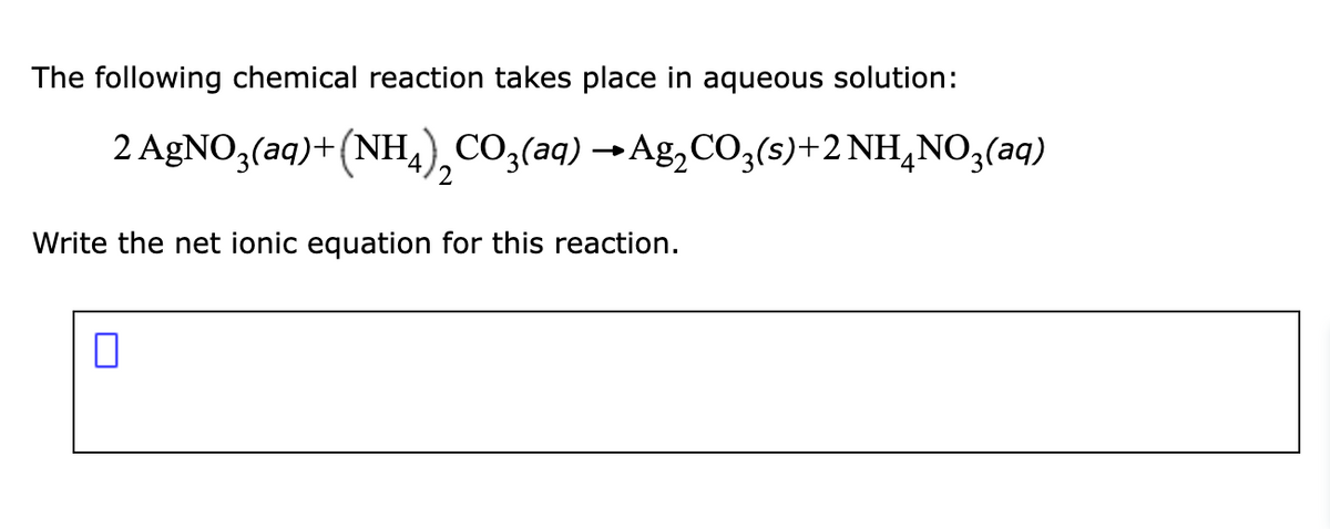 The following chemical reaction takes place in aqueous solution:
2 AgNO3(aq)+(NH4) CO3(aq) → Ag₂CO3(s)+2 NH4NO3(aq)
2
Write the net ionic equation for this reaction.
0