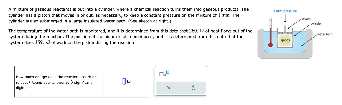 A mixture of gaseous reactants is put into a cylinder, where a chemical reaction turns them into gaseous products. The
cylinder has a piston that moves in or out, as necessary, to keep a constant pressure on the mixture of 1 atm. The
cylinder is also submerged in a large insulated water bath. (See sketch at right.)
The temperature of the water bath is monitored, and it is determined from this data that 260. kJ of heat flows out of the
system during the reaction. The position of the piston is also monitored, and it is determined from this data that the
system does 359. kJ of work on the piston during the reaction.
How much energy does the reaction absorb or
release? Round your answer to 3 significant
digits.
เม
kJ
0x
x10
×
Ś
1 atm pressure
gases
piston
cylinder
water bath