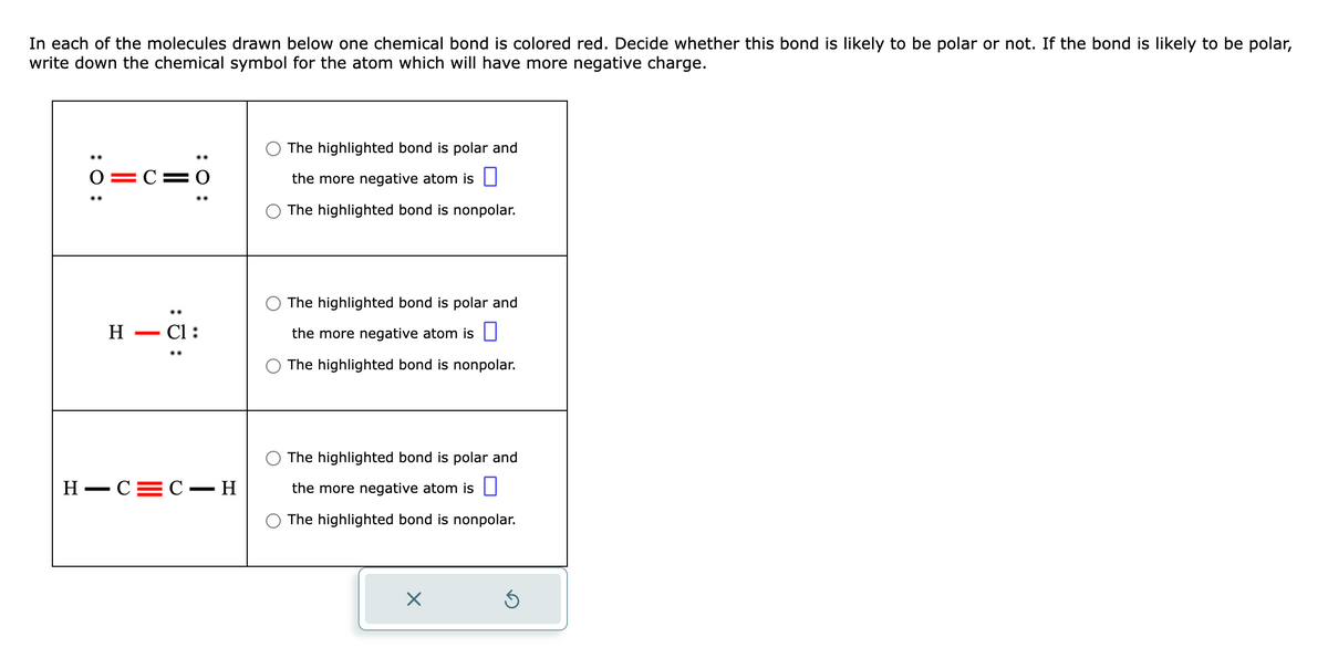 In each of the molecules drawn below one chemical bond is colored red. Decide whether this bond is likely to be polar or not. If the bond is likely to be polar,
write down the chemical symbol for the atom which will have more negative charge.
: 0:
0=C=0
H
-
-C1:
H-C=C-H
The highlighted bond is polar and
the more negative atom is
The highlighted bond is nonpolar.
The highlighted bond is polar and
the more negative atom is
The highlighted bond is nonpolar.
The highlighted bond is polar and
the more negative atom is
The highlighted bond is nonpolar.
X
Ś