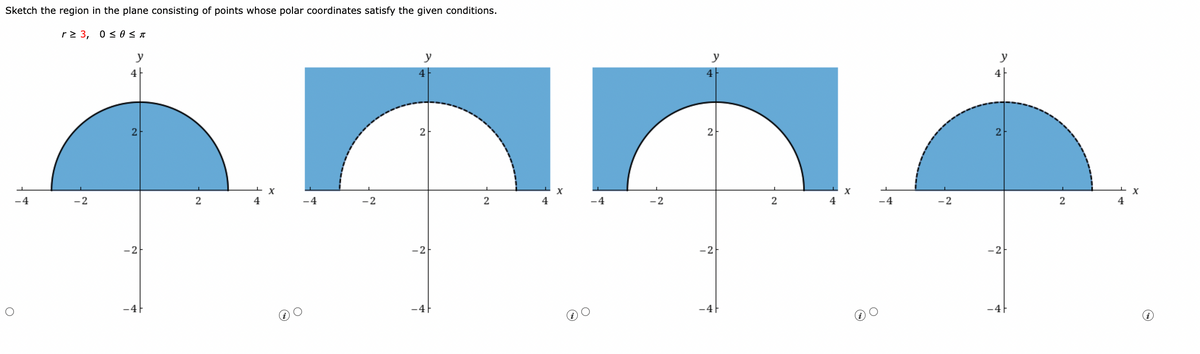 Sketch the region in the plane consisting of points whose polar coordinates satisfy the given conditions.
r≥ 3, 0≤ 0 ≤ T
y
O
-4
-2
2
-2F
-4F
2
4
X
-4
y
4F
-2
2
2
X
4
-4
-2
2
654
-2
-4F
-2
-4F
y
2
4
X
4
y
4
-2
2
-2
-4F
2
LX
4