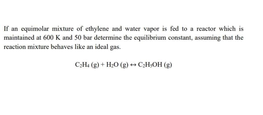 If an equimolar mixture of ethylene and water vapor is fed to a reactor which is
maintained at 600 K and 50 bar determine the equilibrium constant, assuming that the
reaction mixture behaves like an ideal gas.
C2H4 (g) + H2O (g) → C2H§OH (g)
