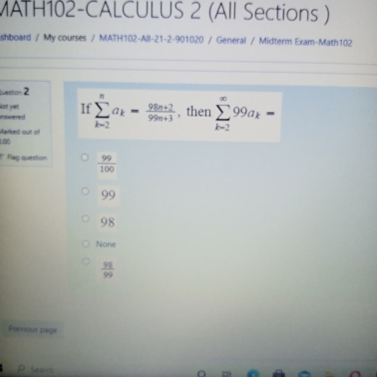 MATH102-CALCULUS 2 (All Sections)
shboard / My courses / MATH102-All-21-2-901020 / General / Midterm Exam-Math 102
uestion 2
ot yet
answered
If Lak
98n+2. then
99n+3
> 99ar =
k-2
k-2
Marked out of
3.00
Flag question
O 99
100
O99
o98
O None
98
99
Previous page
Search
