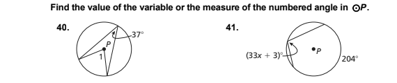 **Find the value of the variable or the measure of the numbered angle in circle \( \bigoplus P \).**

**Problem 40:**

A circle with a center labeled \( P \). There is one triangle inscribed in the circle. The top angle of the triangle is exterior to the circle and measures \( 37^\circ \). The bottom-left angle of the triangle, which is interior to the circle, is labeled as angle \( 1 \).

**Problem 41:**

A circle with a center labeled \( P \). There are two intersecting chords in the circle. The intersection point forms an angle at the circumference, labeled \( (33x + 3)^\circ \), and an arc opposite the angle at the circumference, measuring \( 204^\circ \).

---

To solve these problems, you will need to understand properties of inscribed angles, exterior angles, and arcs in circle geometry:

**For Problem 40:**
Use the known relationship between the exterior angle of a triangle and the opposite interior angles to find the measure of angle \( 1 \).

**For Problem 41:**
Use the properties of angles formed by intersecting chords and their corresponding arcs to find the value of \( x \).