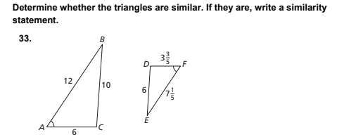 ### Determine whether the triangles are similar. If they are, write a similarity statement.

**Problem:** 33.

**Diagrams:**

1. **First Triangle (ABC):**
    - Side AB: 12 units
    - Side BC: 10 units
    - Side AC: 6 units

2. **Second Triangle (DEF):**
    - Side DE: 6 units
    - Side EF: \(7 \frac{1}{5}\) units (or \(7.2\) units)
    - Angle D at vertex DEF: \(33^\circ 33' 53''\)

**Solution Steps:**

1. **Check angles:**
    - Measure the angles of both triangles to see if any pairs of corresponding angles are congruent. We can compare the given angles:
        - First triangle (ABC) does not have any angle measures listed.
        - Second triangle (DEF) lists one angle at vertex D: \(33^\circ 33' 53''\).

2. **Check sides:**
    - Compare the corresponding sides of both triangles to see if their ratios are equal.
    - Calculate the ratios of corresponding sides of triangles ABC and DEF:
        - AB / DE = 12 / 6 = 2
        - BC / EF = 10 / 7.2 ≈ 1.39
        - AC / DF: We do not have the measure for side DF.

2. Since not all ratios of corresponding sides are equal, **the triangles are not similar.**