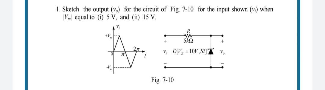 1. Sketch the output (vo) for the circuit of Fig. 7-10 for the input shown (v.) when
|Vml equal to (i) 5 V, and (ii) 15 V.
v,
+V
5k2
v, D[V =10V,Si] v,
Fig. 7-10
