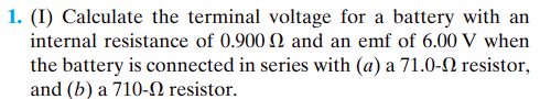 1. (I) Calculate the terminal voltage for a battery with an
internal resistance of 0.900 and an emf of 6.00 V when
the battery is connected in series with (a) a 71.0-
and (b) a 710-02 resistor.
resistor,