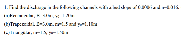 1. Find the discharge in the following channels with a bed slope of 0.0006 and n=0.016.
(a)Rectangular, B=3.0m, yo=1.20m
(b)Trapezoidal, B=3.0m, m=1.5 and yo=1.10m
(c)Triangular, m=1.5, yo=1.50m