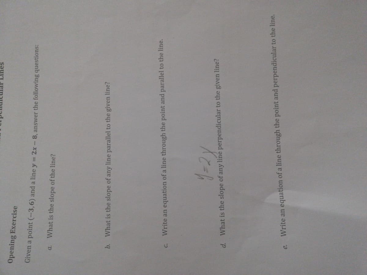 Lihes
Opening Exercise
Given a point (-3,6) and a line y = 2x-8, answer the following questions:
What is the slope of the line?
b. What is the slope of any line parallel to the given line?
Write an equation of a line through the point and parallel to the line.
What is the slope of any line perpendicular to the given line?
Write an equation of a line through the point and perpendicular to the line.
