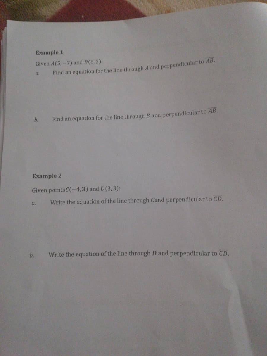 Example 1
Given A(5,-7) and B(8, 2):
a.
Find an equation for the line through A and perpendicular to AB.
b.
Find an equation for the line through B and perpendicular to AB.
Example 2
Given pointsC(-4,3) and D(3,3):
a.
Write the equation of the line through Cand perpendicular to CD.
b.
Write the equation of the line through D and perpendicular to CD.
