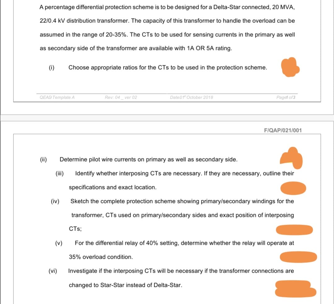 A percentage differential protection scheme is to be designed for a Delta-Star connected, 20 MVA,
22/0.4 kV distribution transformer. The capacity of this transformer to handle the overload can be
assumed in the range of 20-35%. The CTs to be used for sensing currents in the primary as well
as secondary side of the transformer are available with 1A OR 5A rating.
(i)
Choose appropriate ratios for the CTs to be used in the protection scheme.
QEAD Template A
Rey: 04 ver 02
Date0f'October 2018
Paget of3
F/QAP/021/001
(ii)
Determine pilot wire currents on primary as well as secondary side.
(i)
Identify whether interposing CTs are necessary. If they are necessary, outline their
specifications and exact location.
(iv)
Sketch the complete protection scheme showing primary/secondary windings for the
transformer, CTs used on primary/secondary sides and exact position of interposing
CTs;
(v)
For the differential relay of 40% setting, determine whether the relay will operate at
35% overload condition.
(vi)
Investigate if the interposing CTs will be necessary if
transformer connections are
changed to Star-Star instead of Delta-Star.
