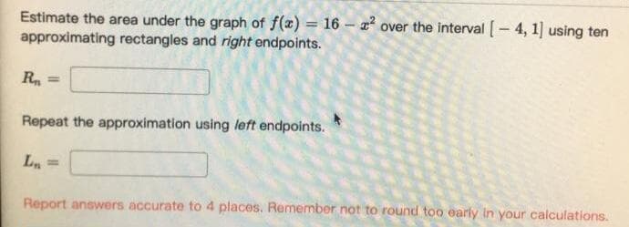 Estimate the area under the graph of f(x) = 16 - x² over the interval [- 4, 1] using ten
approximating rectangles and right endpoints.
R, =
Repeat the approximation using left endpoints.
Ln
%3D
Report answers accurate to 4 places. Remember not to round too early in your calculations.
