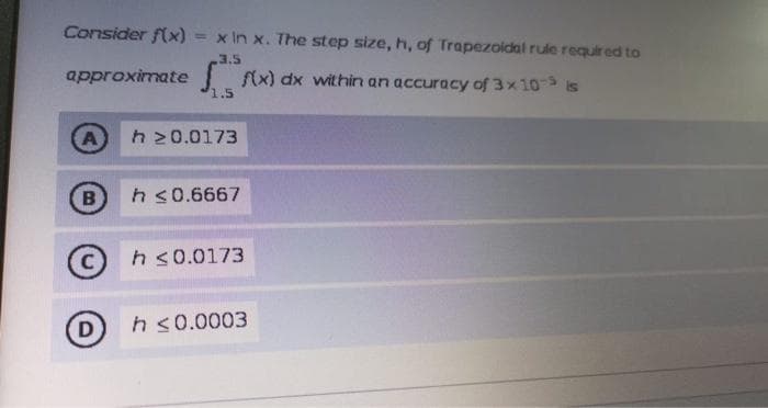 Consider f(x) = x In x. The step size, h, of Trapezoidal rule required to
%3D
approximate
fx) dx within an accuracy of 3x10- is
A
h 20.0173
B
h s0.6667
h s0.0173
D
h s0.0003
