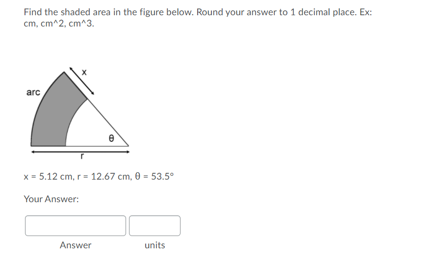 Find the shaded area in the figure below. Round your answer to 1 decimal place. Ex:
cm, cm^2, cm^3.
arc
x = 5.12 cm, r = 12.67 cm, 0 = 53.5°
Your Answer:
Answer
units
