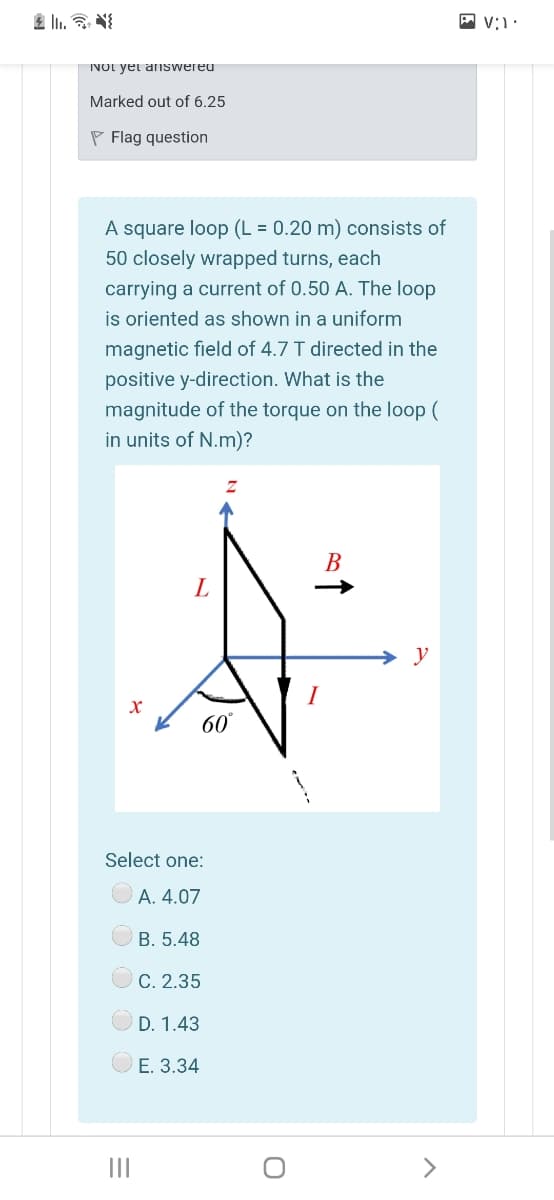 2 I. . N
INOL yet answereu
Marked out of 6.25
P Flag question
A square loop (L = 0.20 m) consists of
50 closely wrapped turns, each
carrying a current of 0.50 A. The loop
is oriented as shown in a uniform
magnetic field of 4.7 T directed in the
positive y-direction. What is the
magnitude of the torque on the loop (
in units of N.m)?
В
L
60
Select one:
A. 4.07
B. 5.48
С. 2.35
D. 1.43
E. 3.34
II
