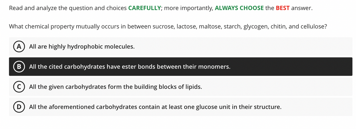 Read and analyze the question and choices CAREFULLY; more importantly, ALWAYS CHOOSE the BEST answer.
What chemical property mutually occurs in between sucrose, lactose, maltose, starch, glycogen, chitin, and cellulose?
A) All are highly hydrophobic molecules.
All the cited carbohydrates have ester bonds between their monomers.
(c) All the given carbohydrates form the building blocks of lipids.
D
All the aforementioned carbohydrates contain at least one glucose unit in their structure.
