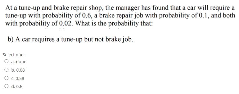 At a tune-up and brake repair shop, the manager has found that a car will require a
tune-up with probability of 0.6, a brake repair job with probability of 0.1, and both
with probability of 0.02. What is the probability that:
b) A car requires a tune-up but not brake job.
Select one:
O a. none
O b. 0.08
O c. 0.58
O d. 0.6
