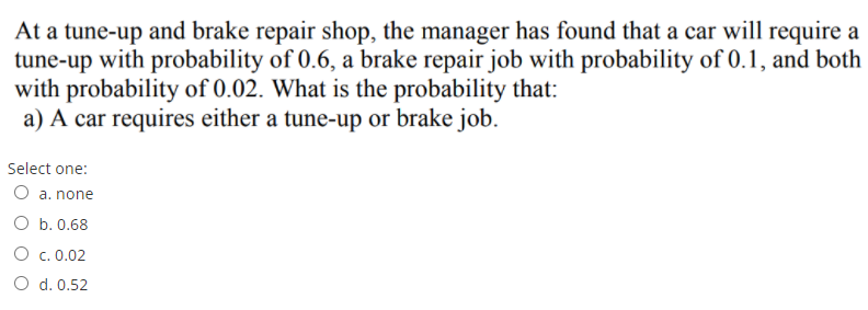 At a tune-up and brake repair shop, the manager has found that a car will require a
tune-up with probability of 0.6, a brake repair job with probability of 0.1, and both
with probability of 0.02. What is the probability that:
a) A car requires either a tune-up or brake job.
Select one:
O a. none
O b. 0.68
O c. 0.02
O d. 0.52
