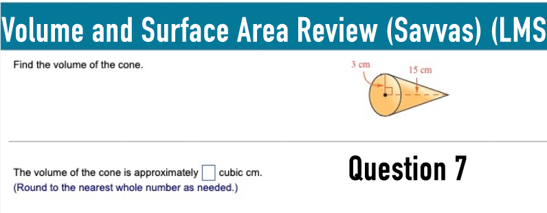 Volume and Surface Area Review (Savvas) (LMS
Find the volume of the cone.
3 cm
15 cm
The volume of the cone is approximately
cubic cm.
Question 7
(Round to the nearest whole number as needed.)