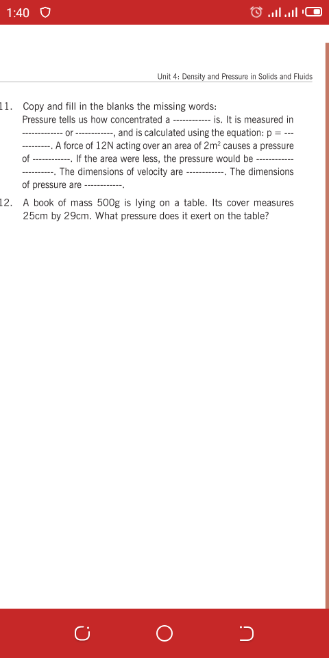 1:40 O
) 1l ן..O
Unit 4: Density and Pressure in Solids and Fluids
11. Copy and fill in the blanks the missing words:
Pressure tells us how concentrated a - -- is. It is measured in
- or ------ anad is calculated using the equation: p = ---
A force of 12N acting over an area of 2m² causes a pressure
-- If the area were less, the pressure would be -----
The dimensions of velocity are
of
------
The dimensions
----------.
of pressure are ------
12. A book of mass 500g is lying on a table. Its cover measures
25cm by 29cm. What pressure does it exert on the table?
