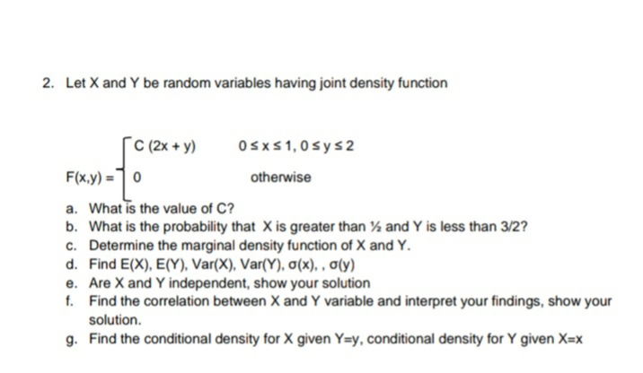 2. Let X and Y be random variables having joint density function
[cC(2x + y)
Osxs1,0sys2
F(x,y) =1 0
otherwise
a. What is the value of C?
b. What is the probability that X is greater than % and Y is less than 3/2?
c. Determine the marginal density function of X and Y.
d. Find E(X), E(Y), Var(X), Var(Y), a(x). , a(y)
e. Are X and Y independent, show your solution
f. Find the correlation between X and Y variable and interpret your findings, show your
solution.
g. Find the conditional density for X given Y=y, conditional density for Y given X=x
