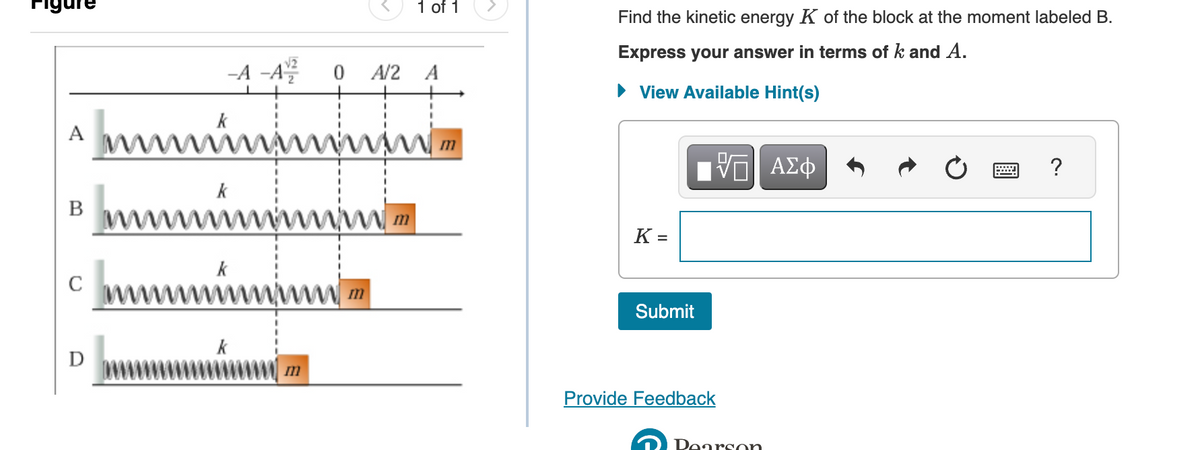 A
B
C
0
0
A2
ในรอบ
แบบบ
ของระบบน
k
-A-A
√2
k
m
1 of 1
immin
ก
A
m
Find the kinetic energy K of the block at the moment labeled B.
Express your answer in terms of k and A.
► View Available Hint(s)
K =
Submit
Provide Feedback
VE Axo
Pearson
?