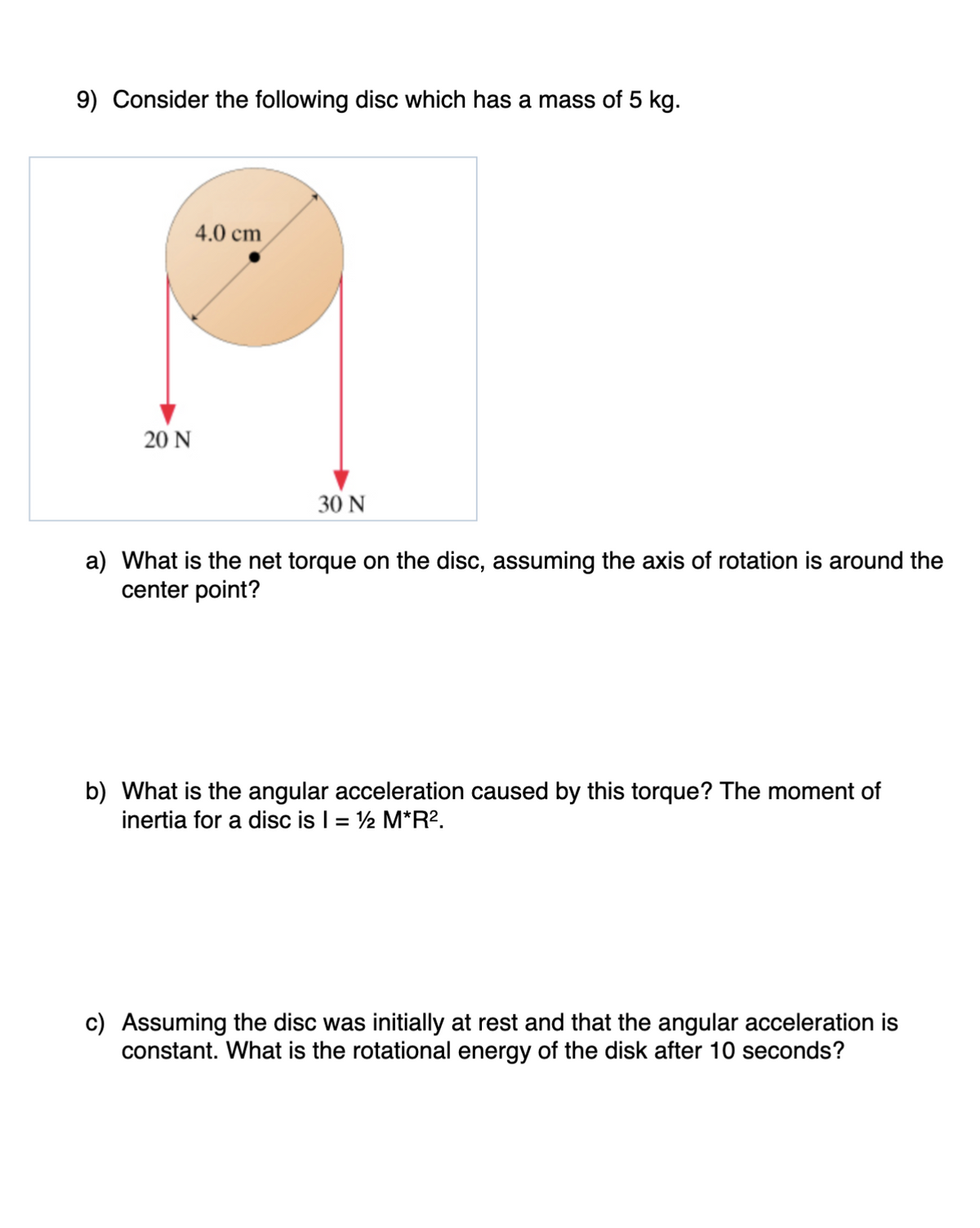 9) Consider the following disc which has a mass of 5 kg.
20 N
4.0 cm
30 N
a) What is the net torque on the disc, assuming the axis of rotation is around the
center point?
b) What is the angular acceleration caused by this torque? The moment of
inertia for a disc is I = ½ M*R².
c) Assuming the disc was initially at rest and that the angular acceleration is
constant. What is the rotational energy of the disk after 10 seconds?