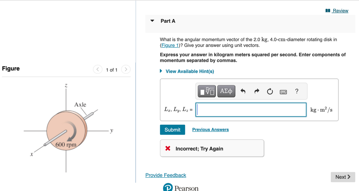 Figure
X
Z
Axle
600 rpm
1 of 1
y
Part A
What is the angular momentum vector of the 2.0 kg, 4.0-cm-diameter rotating disk in
(Figure 1)? Give your answer using unit vectors.
Express your answer in kilogram meters squared per second. Enter components of
momentum separated by commas.
► View Available Hint(s)
Lx, Ly, Lz:
=
Submit Previous Answers
ΠΙ ΑΣΦ
X Incorrect; Try Again
Provide Feedback
P Pearson
Review
?
2
kg.m²/s
Next >