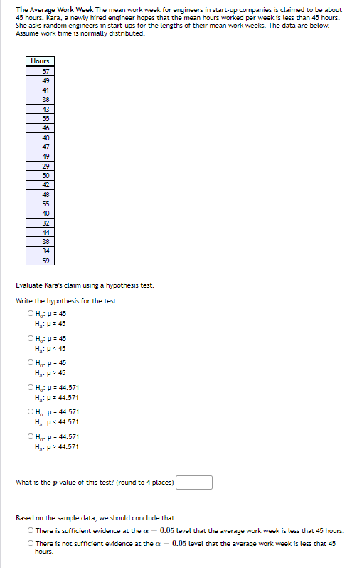 The Average Work Week The mean work week for engineers in start-up companies is claimed to be about
45 hours. Kara, a newly hired engineer hopes that the mean hours worked per week is less than 45 hours.
She asks random engineers in start-ups for the lengths of their mean work weeks. The data are below.
Assume work time is normally distributed.
Hours
57
49
41
38
43
55
46
40
47
49
29
50
42
48
55
40
32
44
38
34
59
Evaluate Kara's claim using a hypothesis test.
Write the hypothesis for the test.
OH;: p= 45
H: H= 45
OH: p= 45
H: p< 45
OH: p= 45
H: p> 45
OH: p= 44.571
H: p= 44.571
Ο H: μ 44.571
H: p< 44.571
О на: и 44.571
H: p> 44.571
What is the p-value of this test? (round to 4 places)
Based on the sample data, we should conclude that ..
O There is sufficient evidence at the a = 0.05 level that the average work week is less that 45 hours.
O There is not sufficient evidence at the a = 0.05 level that the average work week is less that 45
hours.
