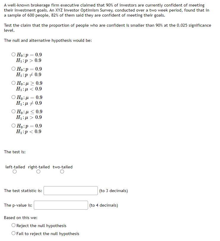 A well-known brokerage firm executive claimed that 90% of investors are currently confident of meeting
their investment goals. An XYZ Investor Optimism Survey, conducted over a two week period, found that in
a sample of 600 people, 82% of them said they are confident of meeting their goals.
Test the claim that the proportion of people who are confident is smaller than 90% at the 0.025 significance
level.
The null and alternative hypothesis would be:
O Ho:p = 0.9
H1:p > 0.9
O Ho:p = 0.9
H1:p + 0.9
O Ho: µ > 0.9
H1:µ < 0.9
0.9
%3D
H1:µ + 0.9
Ο Η: μ 0.9
H1:µ > 0.9
O Ho:p = 0.9
H1:p < 0.9
The test is:
left-tailed right-tailed two-tailed
The test statistic is:
(to 3 decimals)
The p-value is:
(to 4 decimals)
Based on this we:
O Reject the null hypothesis
O Fail to reject the null hypothesis
