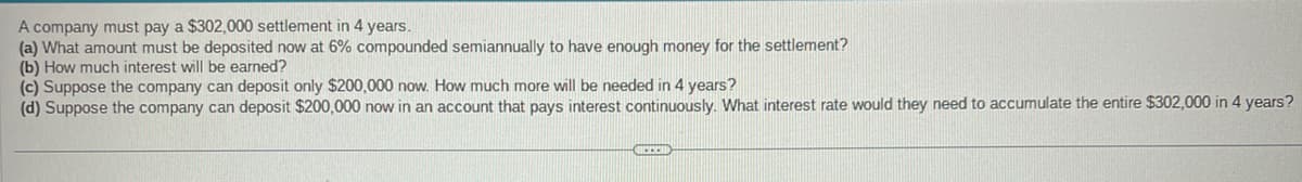 A company must pay a $302,000 settlement in 4 years.
(a) What amount must be deposited now at 6% compounded semiannually to have enough money for the settlement?
(b) How much interest will be earned?
(c) Suppose the company can deposit only $200,000 now. How much more will be needed in 4 years?
(d) Suppose the company can deposit $200,000 now in an account that pays interest continuously. What interest rate would they need to accumulate the entire $302,000 in 4 years?
CHECCO