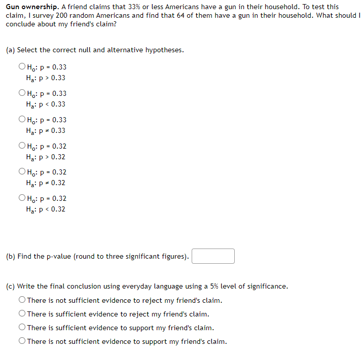 Gun ownership. A friend claims that 33% or less Americans have a gun in their household. To test this
claim, I survey 200 random Americans and find that 64 of them have a gun in their household. What should I
conclude about my friend's claim?
(a) Select the correct null and alternative hypotheses.
Она: р- 0.33
Ha: p > 0.33
Она: р- 0.33
Hạ: p < 0.33
Она: р - 0.33
Ha: p = 0.33
Он: р - 0.32
Hạ: p > 0.32
O H:: p = 0.32
Hạ: p = 0.32
O H:: p = 0.32
Ha: p < 0.32
(b) Find the p-value (round to three significant figures).
(c) Write the final conclusion using everyday language using a 5% level of significance.
O There is not sufficient evidence to reject my friend's claim.
O There is sufficient evidence to reject my friend's claim.
O There is sufficient evidence to support my friend's claim.
O There is not sufficient evidence to support my friend's claim.
