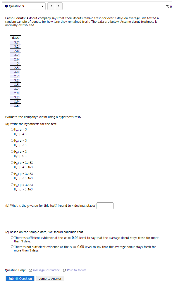 Question 9
>
Fresh Donuts! A donut company says that their donuts remain fresh for over 3 days on average. We tested a
random sample of donuts for how long they remained fresh. The data are below. Assume donut freshness is
normally distributed.
days
3.7
3.2
2.8
3.2
2.6
3
2.5
3.4
2.7
3.2
3.5
3.2
2.9
3.2
3.9
3.6
Evaluate the company's claim using a hypothesis test.
(a) Write the hypothesis for the test.
O H,: H = 3
H3: p = 3
OH:: p = 3
H3: p < 3
O H:: H = 3
Hi p > 3
O H;: p = 3.163
Hạ: p= 3.163
O Ho: p = 3.163
H3: p < 3.163
O Ho: p = 3.163
Hạ: p > 3.163
(b) What is the p-value for this test? (round to 4 decimal places)
(c) Based on the sample data, we should conclude that
O There is sufficient evidence at the a = 0.05 level to say that the average donut stays fresh for more
than 3 days.
O There is not sufficient evidence at the a = 0.05 level to say that the average donut stays fresh for
more than 3 days.
Question Help: Message instructor D Post to forum
Submit Question
Jump to Answer
