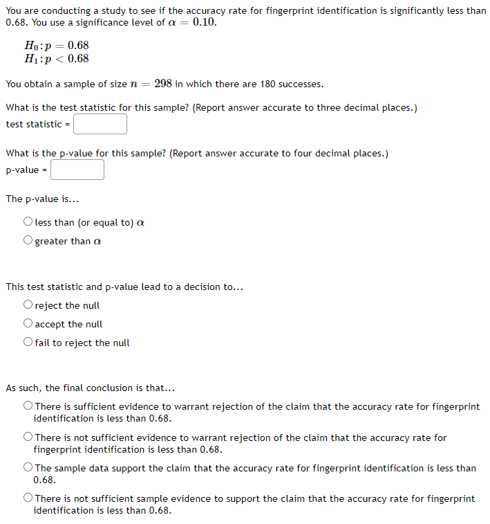 You are conducting a study to see if the accuracy rate for fingerprint identification is significantly less than
0.68. You use a significance level of a = 0.10.
Но:р — 0.68
Ні:р < 0.68
You obtain a sample of size n = 298 in which there are 180 successes.
What is the test statistic for this sample? (Report answer accurate to three decimal places.)
test statistic =
What is the p-value for this sample? (Report answer accurate to four decimal places.)
p-value =
The p-value is...
O less than (or equal to) a
greater than a
This test statistic and p-value lead to a decision to...
O reject the null
accept the null
O fail to reject the null
As such, the final conclusion is that...
O There is sufficient evidence to warrant rejection of the claim that the accuracy rate for fingerprint
identification is less than 0.68.
O There is not sufficient evidence to warrant rejection of the claim that the accuracy rate for
fingerprint identification is less than 0.68.
O The sample data support the claim that the accuracy rate for fingerprint identification is less than
0.68.
O There is not sufficient sample evidence to support the claim that the accuracy rate for fingerprint
identification is less than 0.68.
