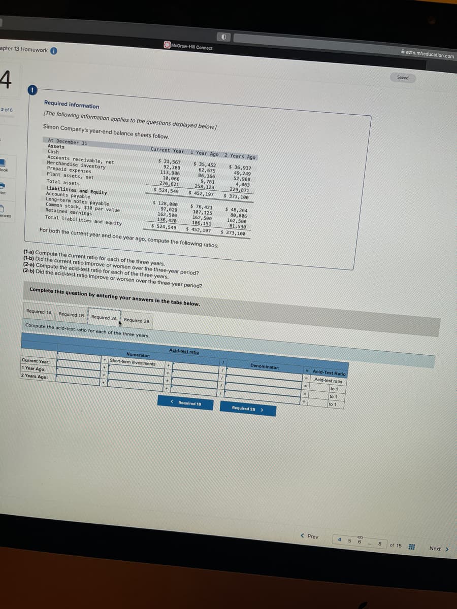 apter 13 Homework
4
2 of 6
Book
-
rint
ences
Required information
[The following information applies to the questions displayed below.]
Simon Company's year-end balance sheets follow.
At December 31
Assets
Cash
Accounts receivable, net
Merchandise inventory
Prepaid expenses
Plant assets, net
Total assets
Required 1A
Liabilities and Equity
Accounts payable
Long-term notes payable.
Common stock, $10 par value
Retained earnings
Total liabilities and equity
For both the current year and one year ago, compute the following ratios:
Required 18
Current Year:
1 Year Ago:
2 Years Ago:
Required 2A
(1-a) Compute the current ratio for each of the three years.
(1-b) Did the current ratio improve or worsen over the three-year period?
(2-a) Compute the acid-test ratio for each of the three years.
(2-b) Did the acid-test ratio improve or worsen over the three-year period?
Compute the acid-test ratio for each of the three years.
McGraw-Hill Connect
Complete this question by entering your answers in the tabs below.
Required 28
4
Current Year 1 Year Ago 2 Years Ago
$ 31,567
92,389
113,906
10,066
276,621
$ 524,549
$ 128,000
97,629
162,500
136,420
$ 524,549
$ 35,452
62,675
86,166
9,781
258,123
$452, 197
Numerator:
Short-term investments
$ 76,421
107, 125
162,500
106,151
$ 452,197
4
+
+
Acid-test ratio
0
< Required 10
$ 36,937
49,249
52,988
4,063
229,871
$ 373,100
$ 48,264
80,806
162,500
81,530
$ 373,100
Denominator:
Required 28 >
a
x
9
Acid-Test Ratio
Acid-test ratio
to 1
to 1
to 1
< Prev
CD
4 5 6
8
ezto.mheducation.com
Saved
of 15
Next >
