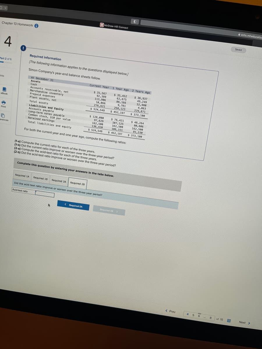 Chapter 13 Homework
4
Part 2 of 6
-
Ints
eBook
Print
0
erences
0
Required information
[The following information applies to the questions displayed below.]
Simon Company's year-end balance sheets follow.
At December 31
Assets
Cash
Accounts receivable, net
Merchandise inventory
Prepaid expenses
Plant assets, net
Total assets
Required 1A Required 18
Required 2A
Liabilities and Equity
Accounts payable
Long-term notes payable.
Common stock, $10 par value
Retained earnings
Total liabilities and equity
For both the current year and one year ago, compute the following ratios:
McGraw-Hill Connect
Required 28
Current Year 1 Year Ago 2 Years Ago
$ 31,567
92,389
113,906
10,066
276,621
$ 524,549
< Required 2A
$ 128,000
97,629
162,500
136,420
$ 524,549
Did the acid-test ratio Improve or worsen over the three-year period?
Acid-test ratio
(1-a) Compute the current ratio for each of the three years.
(1-b) Did the current ratio improve or worsen over the three-year period?
(2-a) Compute the acid-test ratio for each of the three years..
(2-b) Did the acid-test ratio improve or worsen over the three-year period?
Complete this question by entering your answers in the tabs below.
$ 35,452
62,675
86,166
9,781
258, 123
$ 452,197
$ 76,421
107, 125
162,500
106,151
$ 452,197
Required 20
0
$ 36,937
49,249
52,980
4,063
229,871
$ 373,100
$ 48,264
80,806
162,500
81,530
$ 373,100
< Prev
4
5
GO
6
THE 8
of 15
ezto.mheducatio.
Saved
Next >