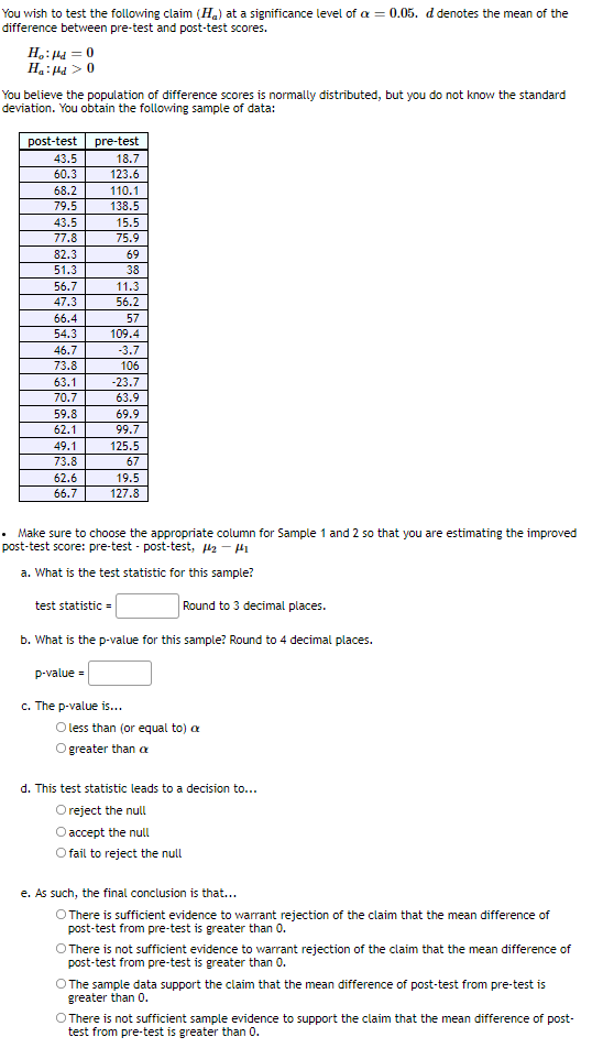 You wish to test the following claim (Ha) at a significance level of a = 0.05. d denotes the mean of the
difference between pre-test and post-test scores.
H.: H4 = 0
Ha:Ha > 0
You believe the population of difference scores is normally distributed, but you do not know the standard
deviation. You obtain the following sample of data:
post-test
pre-test
43.5
18.7
60.3
123.6
68.2
110.1
79.5
138.5
43.5
15.5
77.8
75.9
82.3
69
51.3
38
56.7
11.3
47.3
56.2
66.4
57
54.3
109.4
46.7
-3.7
73.8
106
63.1
-23.7
70.7
63.9
59.8
69.9
62.1
99.7
49.1
125.5
73.8
67
62.6
19.5
66.7
127.8
• Make sure to choose the appropriate column for Sample 1 and 2 so that you are estimating the improved
post-test score: pre-test - post-test, Hz - H1
a. What is the test statistic for this sample?
test statistic =
Round to 3 decimal places.
b. What is the p-value for this sample? Round to 4 decimal places.
p-value =
c. The p-value is...
O less than (or equal to) a
greater than a
d. This test statistic leads to a decision to...
Oreject the null
Oaccept the null
fail to reject the null
e. As such, the final conclusion is that...
There is sufficient evidence to warrant rejection of the claim that the mean difference of
post-test from pre-test is greater than 0.
O There is not sufficient evidence to warrant rejection of the claim that the mean difference of
post-test from pre-test is greater than 0.
O The sample data support the claim that the mean difference of post-test from pre-test is
greater than 0.
O There is not sufficient sample evidence to support the claim that the mean difference of post-
test from pre-test is greater than 0.
