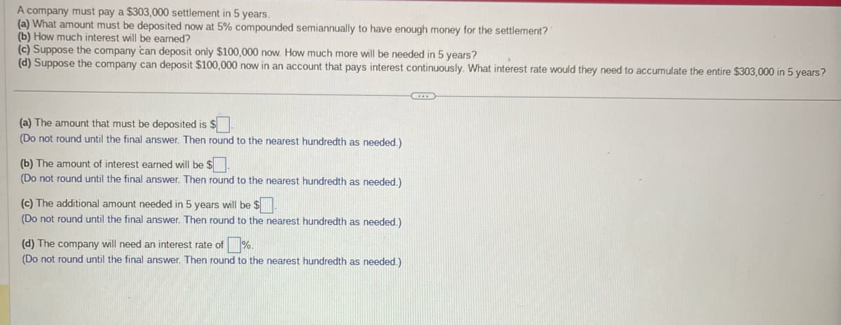 A company must pay a $303,000 settlement in 5 years.
(a) What amount must be deposited now at 5% compounded semiannually to have enough money for the settlement?
(b) How much interest will be earned?
(c) Suppose the company can deposit only $100,000 now. How much more will be needed in 5 years?
(d) Suppose the company can deposit $100,000 now in an account that pays interest continuously. What interest rate would they need to accumulate the entire $303,000 in 5 years?
(a) The amount that must be deposited is
(Do not round until the final answer. Then round to the nearest hundredth as needed.)
(b) The amount of interest earned will be $
(Do not round until the final answer. Then round to the nearest hundredth as needed.)
(c) The additional amount needed in 5 years will be $
(Do not round until the final answer. Then round to the nearest hundredth as needed.)
(d) The company will need an interest rate of ☐%.
(Do not round until the final answer. Then round to the nearest hundredth as needed.)