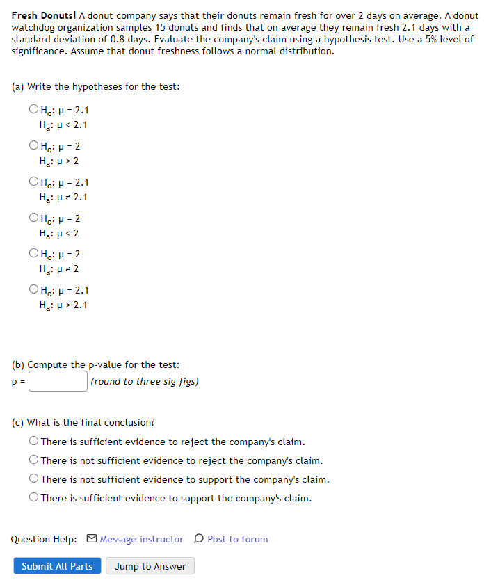 Fresh Donuts! A donut company says that their donuts remain fresh for over 2 days on average. A donut
watchdog organization samples 15 donuts and finds that on average they remain fresh 2.1 days with a
standard deviation of 0.8 days. Evaluate the company's claim using a hypothesis test. Use a 5% level of
significance. Assume that donut freshness follows a normal distribution.
(a) Write the hypotheses for the test:
O Ho: H = 2.1
Hại p < 2.1
OH,: µ = 2
Ha: p > 2
OH,: µ = 2.1
Hạ: p = 2.1
O H,: H = 2
Hạ: p< 2
O H,: µ = 2
Hạ: p = 2
OH;: H = 2.1
Ha: p > 2.1
(b) Compute the p-value for the test:
p =
|(round to three sig figs)
(c) What is the final conclusion?
O There is sufficient evidence to reject the company's claim.
O There is not sufficient evidence to reject the company's claim.
O There is not sufficient evidence to support the company's claim.
O There is sufficient evidence to support the company's claim.
Question Help: M Message instructor D Post to forum
Submit All Parts
Jump to Answer

