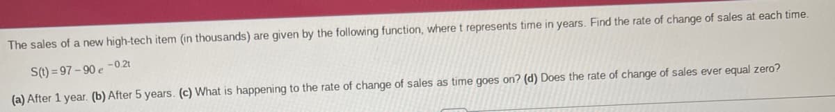 The sales of a new high-tech item (in thousands) are given by the following function, where t represents time in years. Find the rate of change of sales at each time.
S(t)=97-90 e -0.2t
(a) After 1 year. (b) After 5 years. (c) What is happening to the rate of change of sales as time goes on? (d) Does the rate of change of sales ever equal zero?