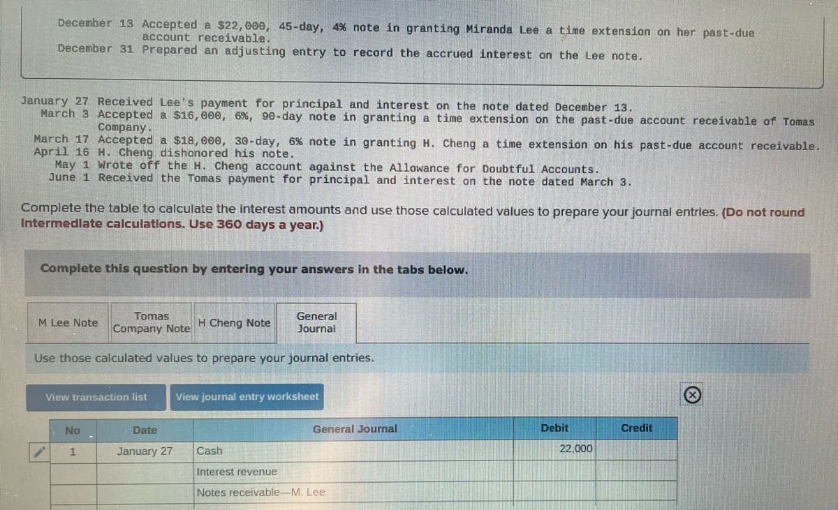 December 13 Accepted a $22, 000, 45-day, 4% note in granting Miranda Lee a time extension on her past-due
account receivable.
December 31 Prepared an adjusting entry to record the accrued interest on the Lee note.
January 27 Received Lee's payment for principal and interest on the note dated December 13.
March 3 Accepted a $16, 000, 6%, 90-day note in granting a time extension on the past-due account receivable of Tomas
Company.
March 17 Accepted a $18,000, 30-day, 6% note in granting H. Cheng a time extension on his past-due account receivable.
April 16 H. Cheng dishonored his note.
May 1 Wrote off the H. Cheng account against the Allowance for Doubtful Accounts.
June 1 Received the Tomas payment for principal and interest on the note dated March 3.
Complete the table to calculate the interest amounts and use those calculated values to prepare your journal entries. (Do not round
Intermediate calculations. Use 360 days a year.)
Complete this question by entering your answers in the tabs below.
Tomas
Company Note
General
Journal
Use those calculated values to prepare your journal entries.
M Lee Note
View transaction list
No
1
Date
January 27
Cheng Note
View journal entry worksheet
Cash
General Journal
Interest revenue
Notes receivable M. Lee
Debit
22,000
Credit
