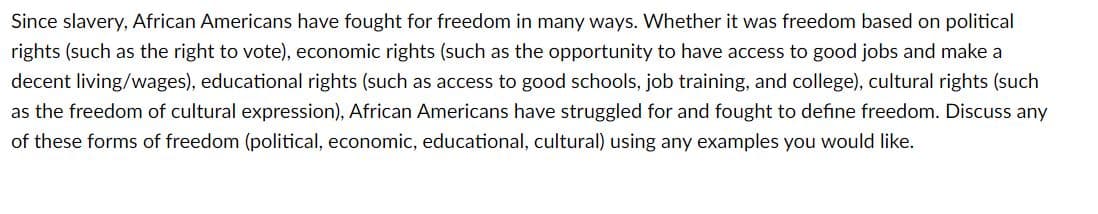Since slavery, African Americans have fought for freedom in many ways. Whether it was freedom based on political
rights (such as the right to vote), economic rights (such as the opportunity to have access to good jobs and make a
decent living/wages), educational rights (such as access to good schools, job training, and college), cultural rights (such
as the freedom of cultural expression), African Americans have struggled for and fought to define freedom. Discuss any
of these forms of freedom (political, economic, educational, cultural) using any examples you would like.