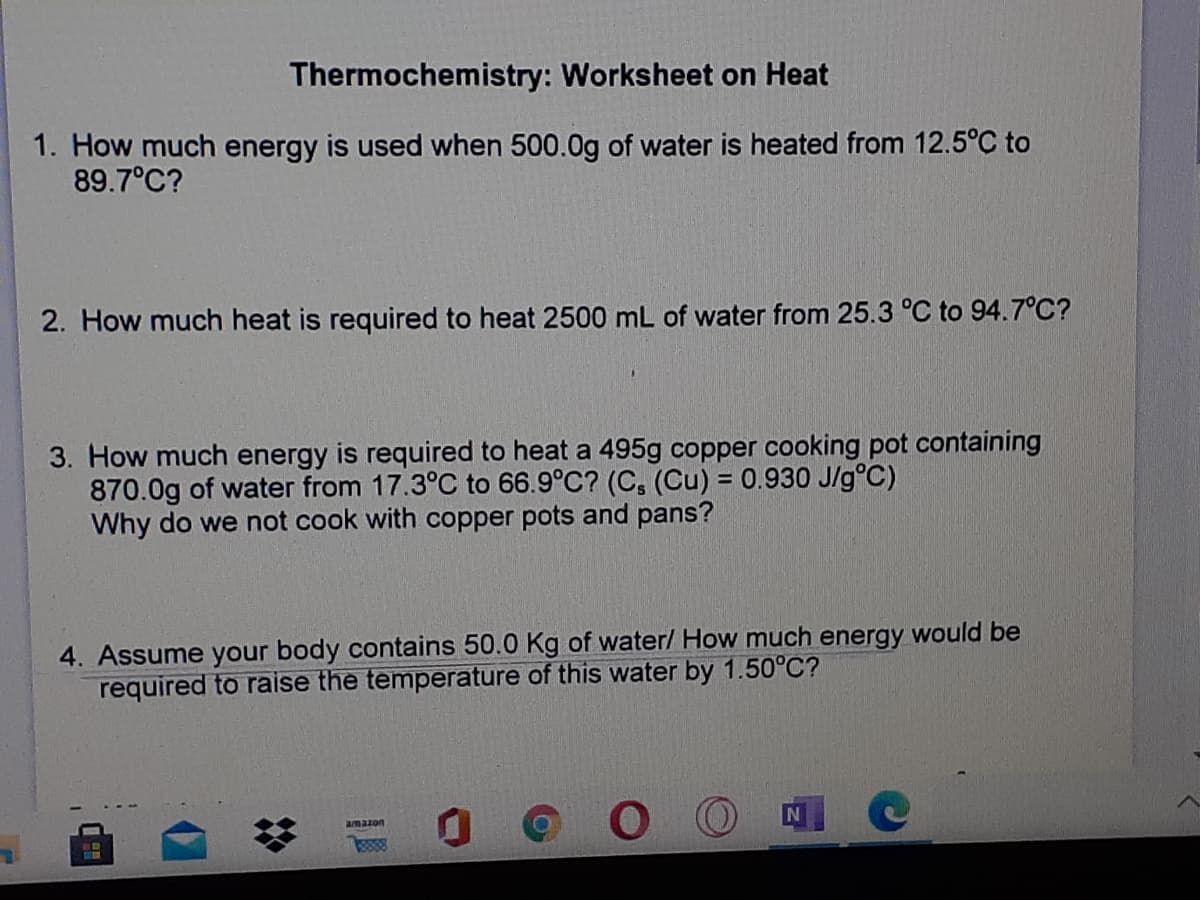 Thermochemistry: Worksheet on Heat
1. How much energy is used when 500.0g of water is heated from 12.5°C to
89.7°C?
2. How much heat is required to heat 2500 mL of water from 25.3 °C to 94.7°C?
3. How much energy is required to heat a 495g copper cooking pot containing
870.0g of water from 17.3°C to 66.9°C? (C, (Cu) = 0.930 J/g°C)
Why do we not cook with copper pots and pans?
%3D
4. Assume your body contains 50.0 Kg of water/ How much energy would be
required to raise the temperature of this water by 1.50°C?
amazon
