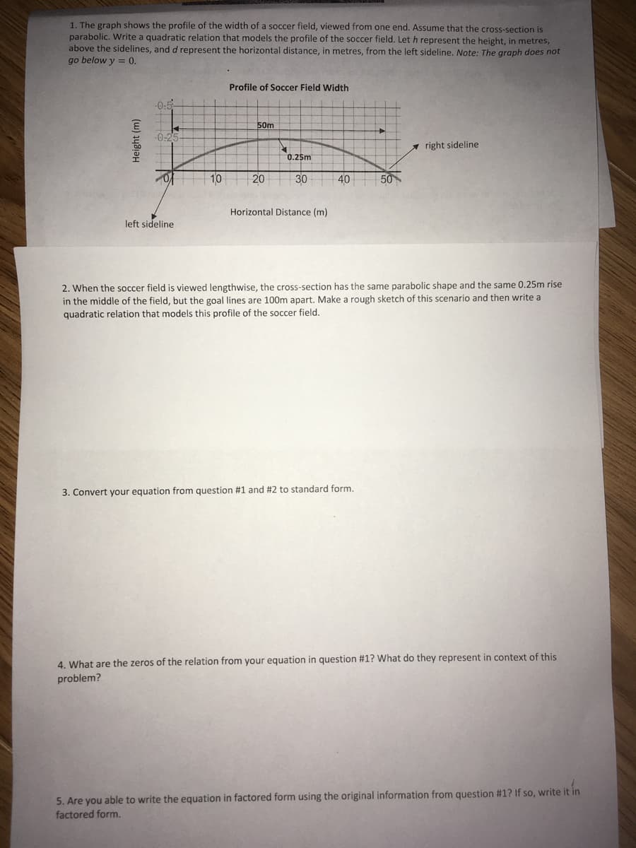 1. The graph shows the profile of the width of a soccer field, viewed from one end. Assume that the cross-section is
parabolic. Write a quadratic relation that models the profile of the soccer field. Let h represent the height, in metres,
above the sidelines, and d represent the horizontal distance, in metres, from the left sideline. Note: The graph does not
go below y = 0.
Profile of Soccer Field Width
-0-5-
50m
-0-25
right sideline
0.25m
20
30
40
50
Horizontal Distance (m)
left sideline
2. When the soccer field is viewed lengthwise, the cross-section has the same parabolic shape and the same 0.25m rise
in the middle of the field, but the goal lines are 100m apart. Make a rough sketch of this scenario and then write a
quadratic relation that models this profile of the soccer field.
3. Convert your equation from question #1 and # 2 to standard form.
4. What are the zeros of the relation from your equation in question #1? What do they represent in context of this
problem?
5. Are you able to write the equation in factored form using the original information from question #1? If so, write it in
factored form.
Height (m)
0 10