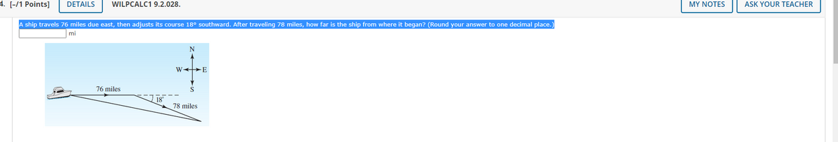 4. [-/1 Points]
DETAILS
WILPCALC1 9.2.028.
MY NOTES
ASK YOUR TEACHER
A ship travels 76 miles due east, then adjusts its course 18° southward. After traveling 78 miles, how far is the ship from where it began? (Round your answer to one decimal place.
mi
N
W >E
76 miles
S
78 miles
